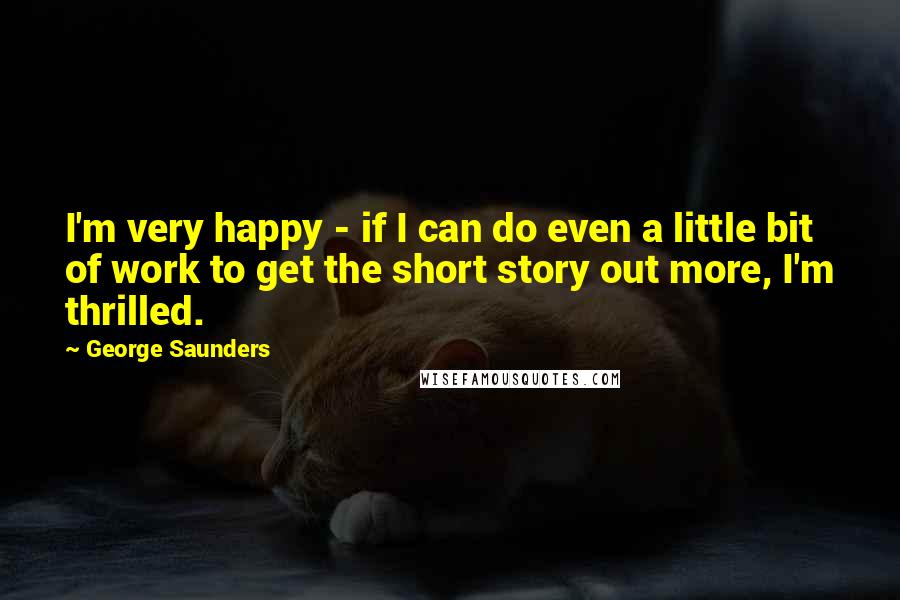 George Saunders Quotes: I'm very happy - if I can do even a little bit of work to get the short story out more, I'm thrilled.