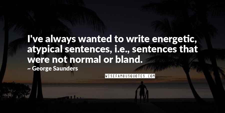 George Saunders Quotes: I've always wanted to write energetic, atypical sentences, i.e., sentences that were not normal or bland.