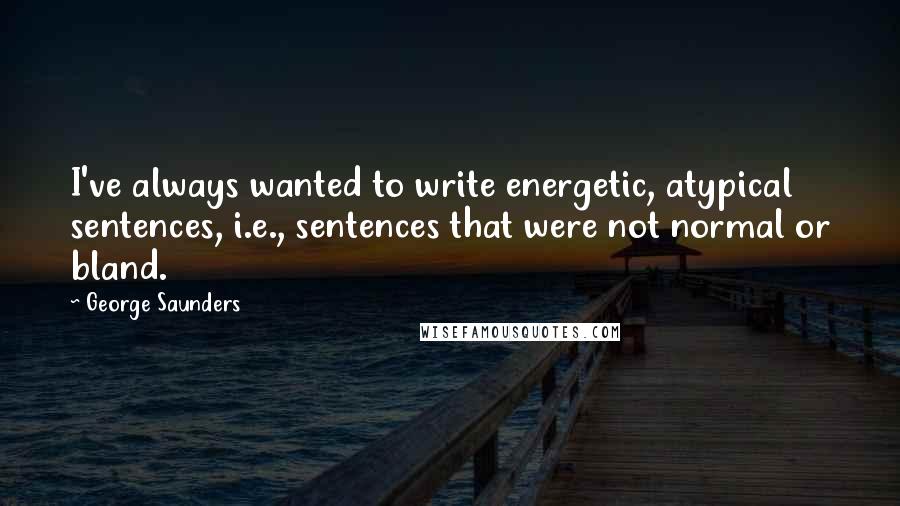 George Saunders Quotes: I've always wanted to write energetic, atypical sentences, i.e., sentences that were not normal or bland.