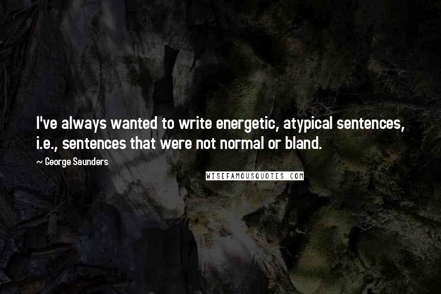 George Saunders Quotes: I've always wanted to write energetic, atypical sentences, i.e., sentences that were not normal or bland.