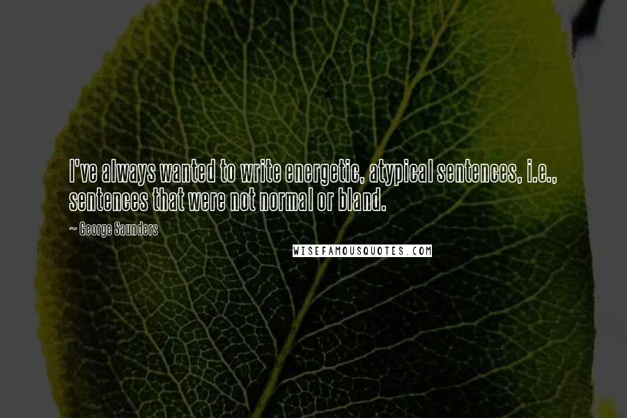 George Saunders Quotes: I've always wanted to write energetic, atypical sentences, i.e., sentences that were not normal or bland.