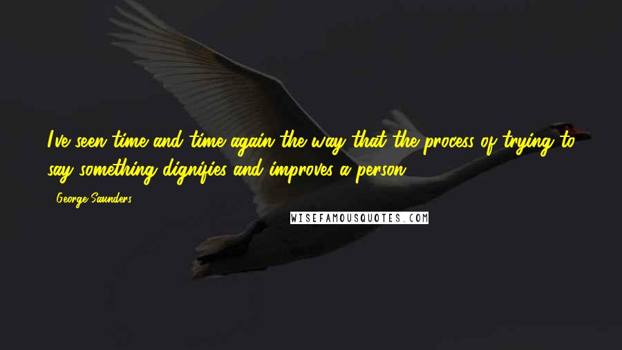 George Saunders Quotes: I've seen time and time again the way that the process of trying to say something dignifies and improves a person.