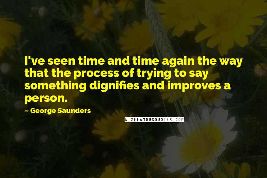 George Saunders Quotes: I've seen time and time again the way that the process of trying to say something dignifies and improves a person.