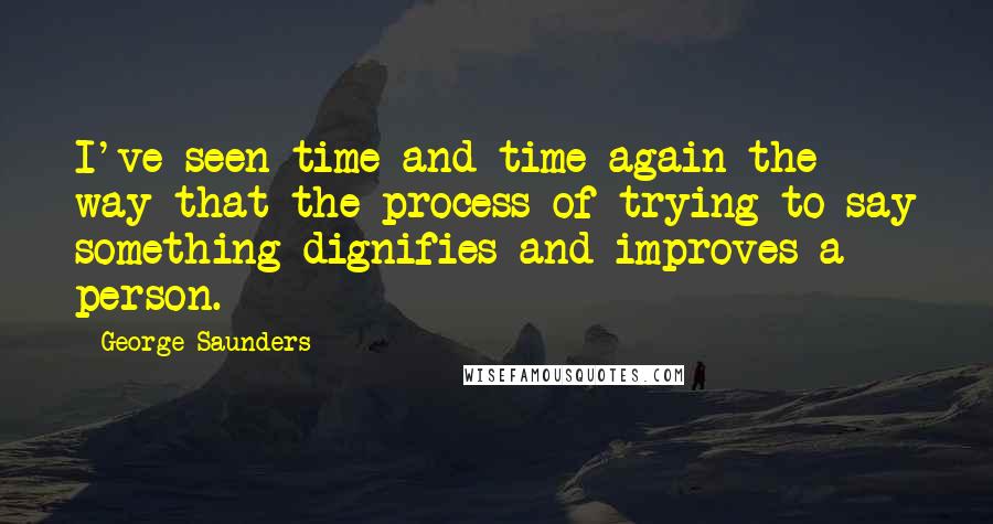 George Saunders Quotes: I've seen time and time again the way that the process of trying to say something dignifies and improves a person.