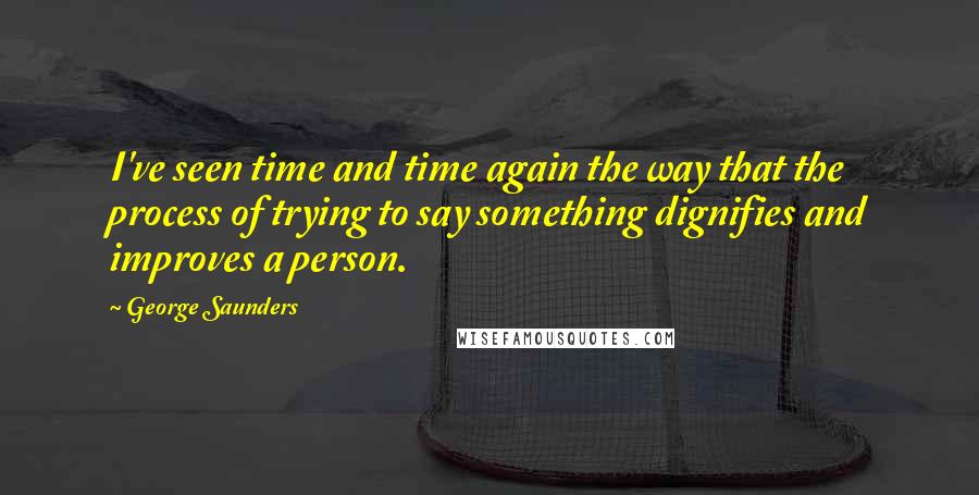 George Saunders Quotes: I've seen time and time again the way that the process of trying to say something dignifies and improves a person.