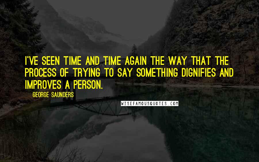 George Saunders Quotes: I've seen time and time again the way that the process of trying to say something dignifies and improves a person.