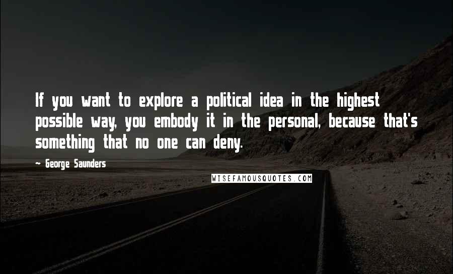 George Saunders Quotes: If you want to explore a political idea in the highest possible way, you embody it in the personal, because that's something that no one can deny.