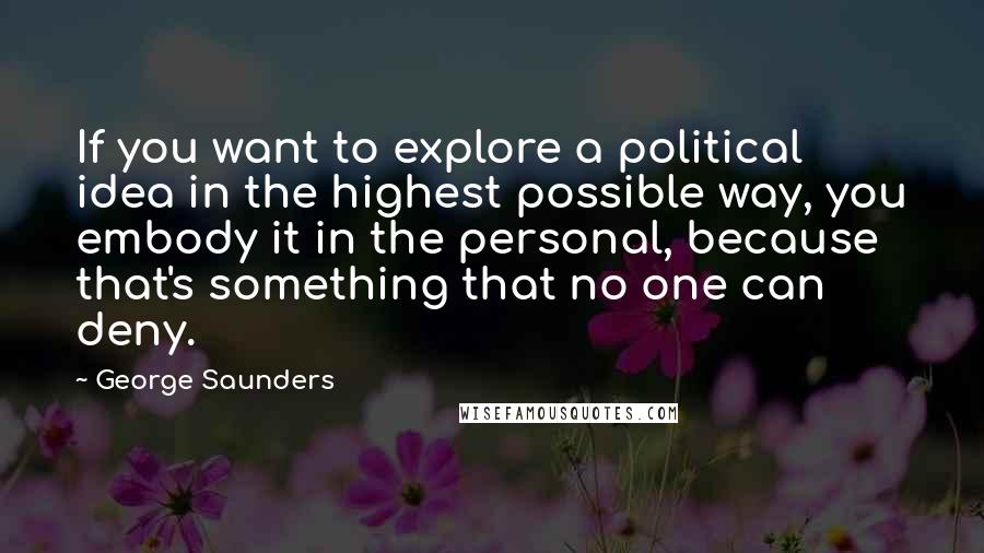 George Saunders Quotes: If you want to explore a political idea in the highest possible way, you embody it in the personal, because that's something that no one can deny.