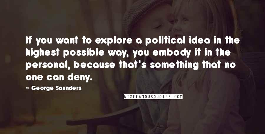 George Saunders Quotes: If you want to explore a political idea in the highest possible way, you embody it in the personal, because that's something that no one can deny.