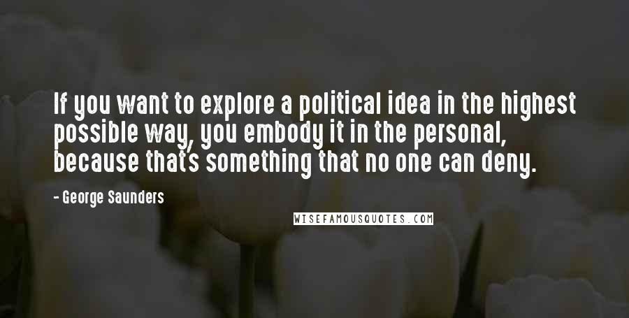 George Saunders Quotes: If you want to explore a political idea in the highest possible way, you embody it in the personal, because that's something that no one can deny.