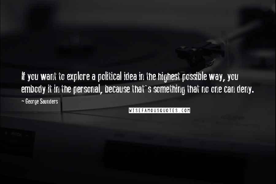 George Saunders Quotes: If you want to explore a political idea in the highest possible way, you embody it in the personal, because that's something that no one can deny.