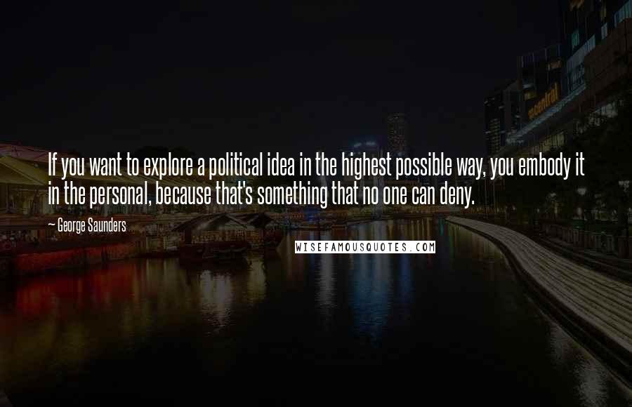 George Saunders Quotes: If you want to explore a political idea in the highest possible way, you embody it in the personal, because that's something that no one can deny.