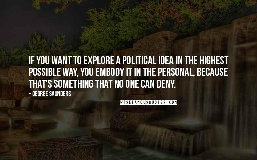 George Saunders Quotes: If you want to explore a political idea in the highest possible way, you embody it in the personal, because that's something that no one can deny.