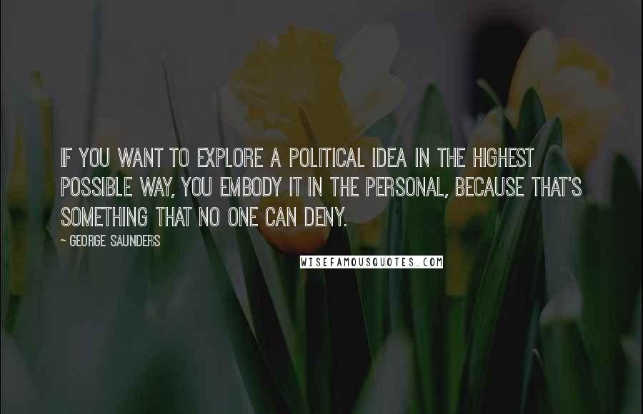 George Saunders Quotes: If you want to explore a political idea in the highest possible way, you embody it in the personal, because that's something that no one can deny.