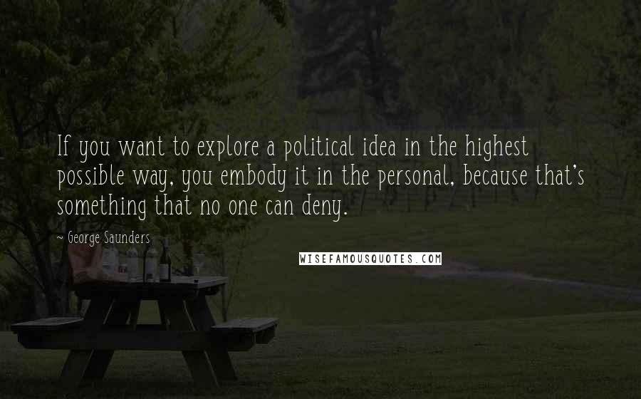 George Saunders Quotes: If you want to explore a political idea in the highest possible way, you embody it in the personal, because that's something that no one can deny.