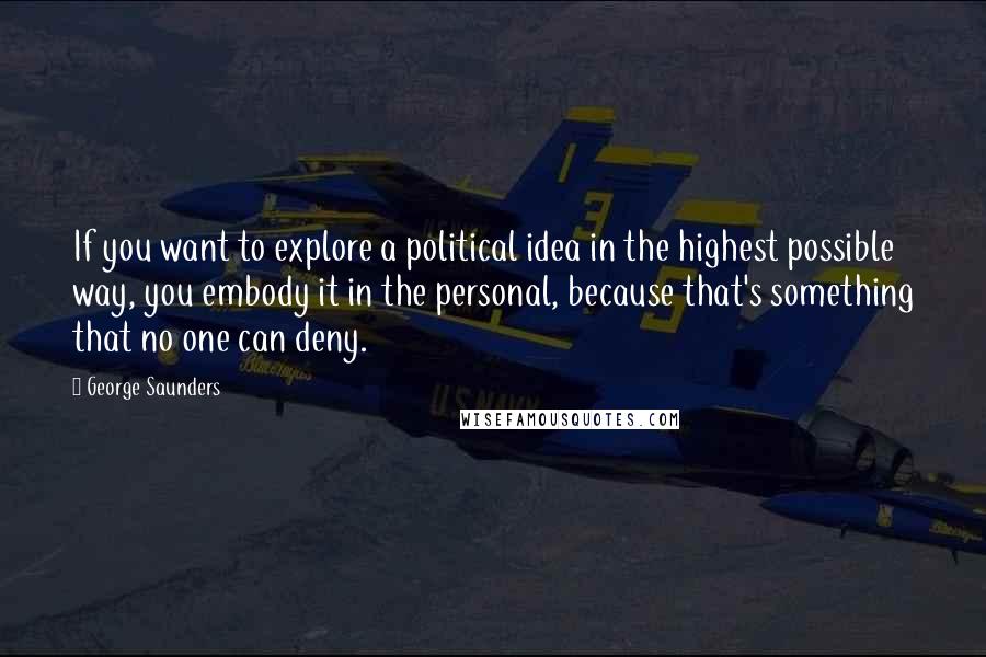 George Saunders Quotes: If you want to explore a political idea in the highest possible way, you embody it in the personal, because that's something that no one can deny.