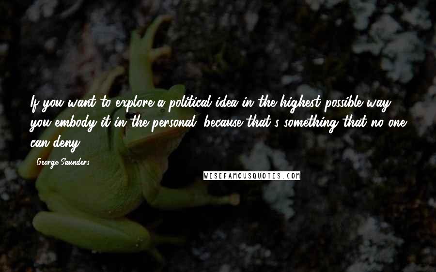 George Saunders Quotes: If you want to explore a political idea in the highest possible way, you embody it in the personal, because that's something that no one can deny.