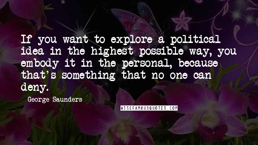 George Saunders Quotes: If you want to explore a political idea in the highest possible way, you embody it in the personal, because that's something that no one can deny.