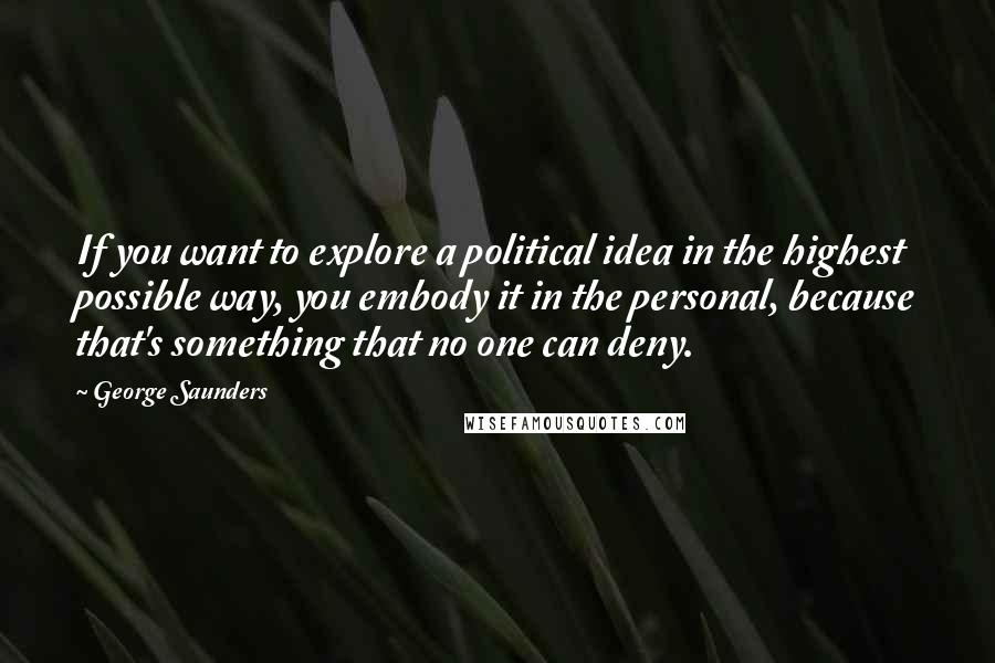 George Saunders Quotes: If you want to explore a political idea in the highest possible way, you embody it in the personal, because that's something that no one can deny.