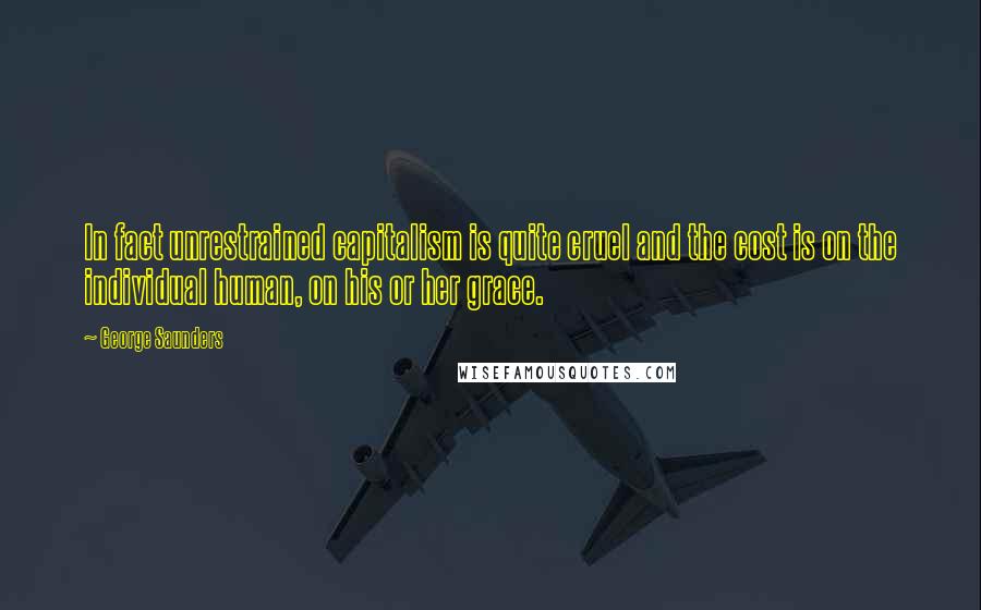 George Saunders Quotes: In fact unrestrained capitalism is quite cruel and the cost is on the individual human, on his or her grace.