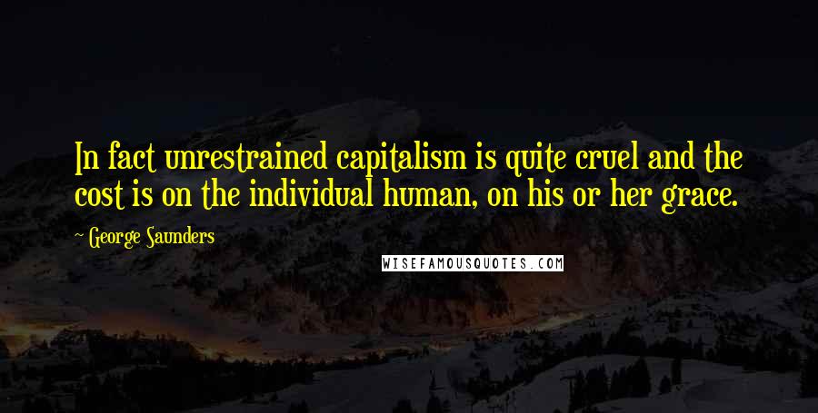 George Saunders Quotes: In fact unrestrained capitalism is quite cruel and the cost is on the individual human, on his or her grace.