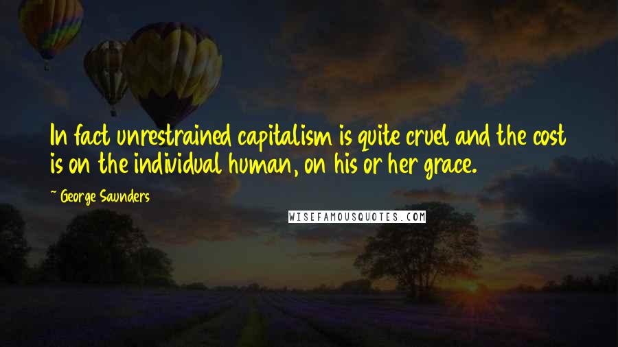 George Saunders Quotes: In fact unrestrained capitalism is quite cruel and the cost is on the individual human, on his or her grace.