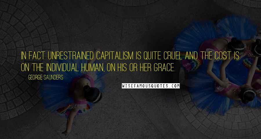 George Saunders Quotes: In fact unrestrained capitalism is quite cruel and the cost is on the individual human, on his or her grace.