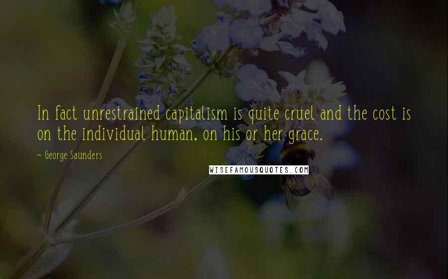 George Saunders Quotes: In fact unrestrained capitalism is quite cruel and the cost is on the individual human, on his or her grace.