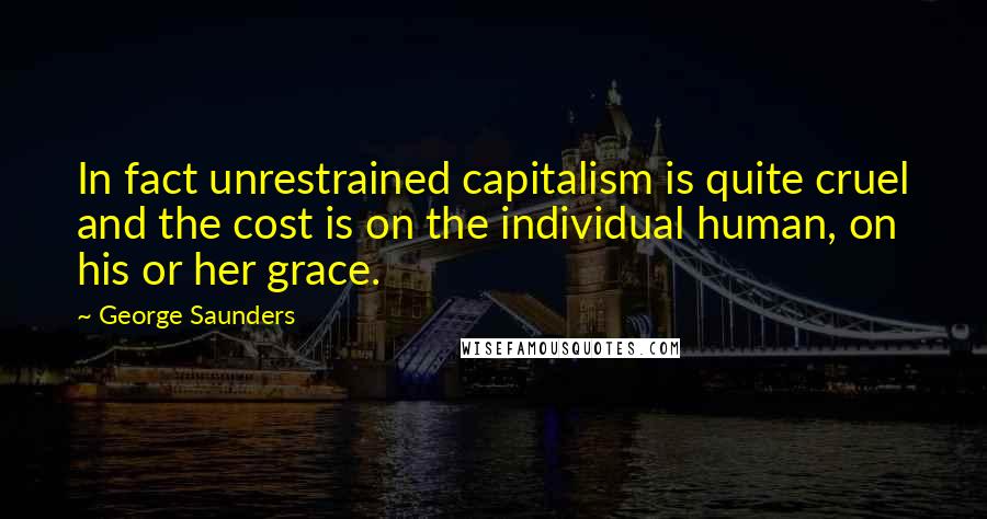 George Saunders Quotes: In fact unrestrained capitalism is quite cruel and the cost is on the individual human, on his or her grace.