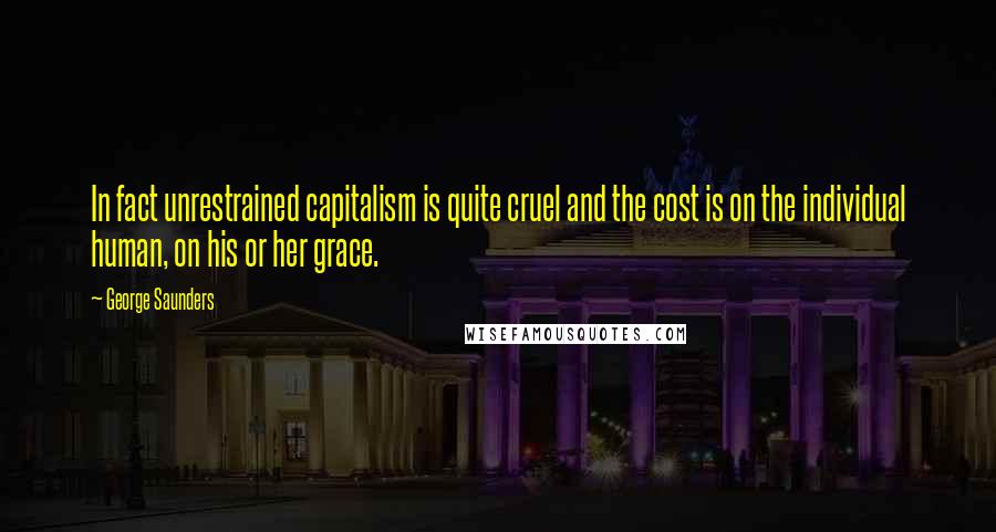 George Saunders Quotes: In fact unrestrained capitalism is quite cruel and the cost is on the individual human, on his or her grace.