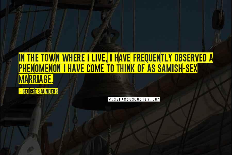 George Saunders Quotes: In the town where I live, I have frequently observed a phenomenon I have come to think of as Samish-Sex Marriage.