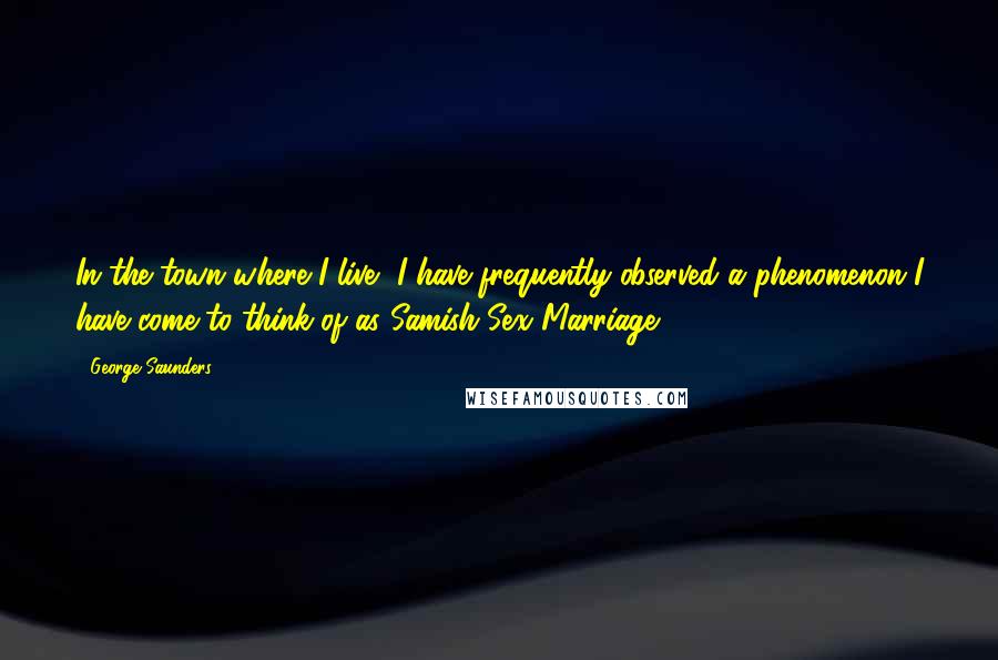 George Saunders Quotes: In the town where I live, I have frequently observed a phenomenon I have come to think of as Samish-Sex Marriage.