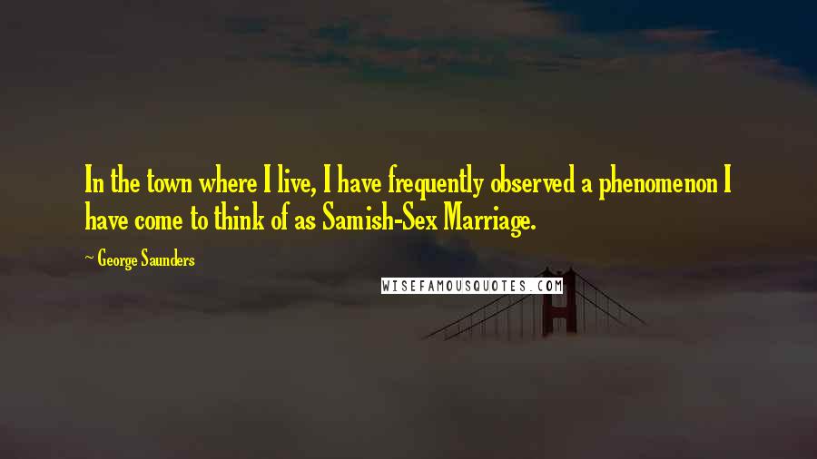 George Saunders Quotes: In the town where I live, I have frequently observed a phenomenon I have come to think of as Samish-Sex Marriage.