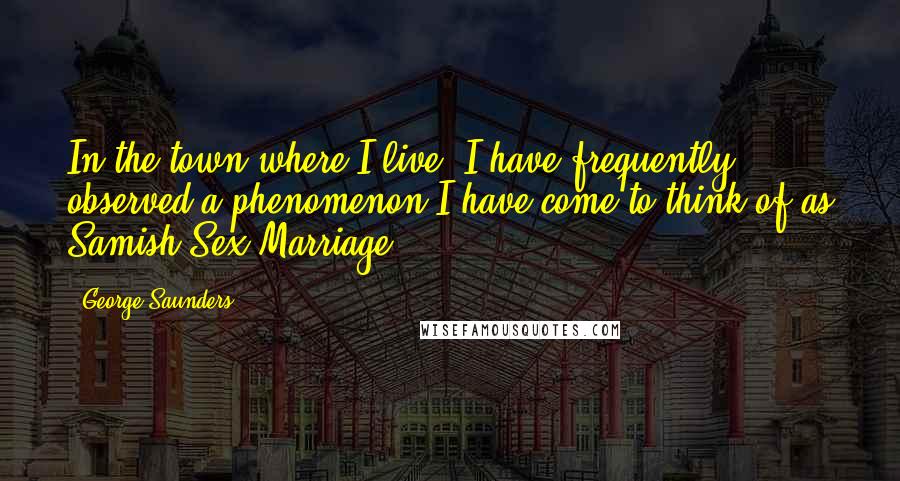 George Saunders Quotes: In the town where I live, I have frequently observed a phenomenon I have come to think of as Samish-Sex Marriage.