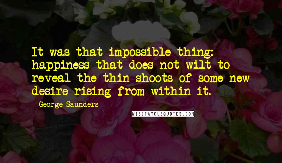 George Saunders Quotes: It was that impossible thing: happiness that does not wilt to reveal the thin shoots of some new desire rising from within it.