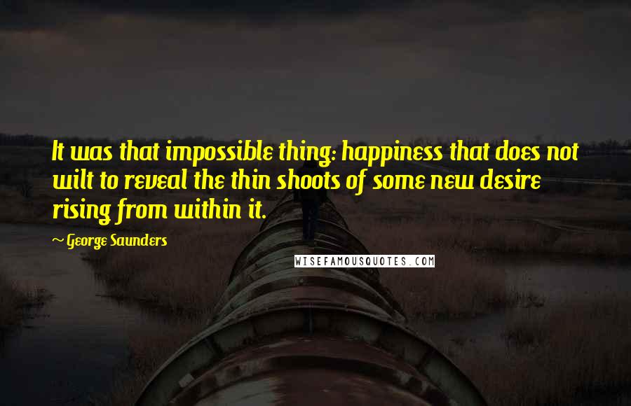 George Saunders Quotes: It was that impossible thing: happiness that does not wilt to reveal the thin shoots of some new desire rising from within it.