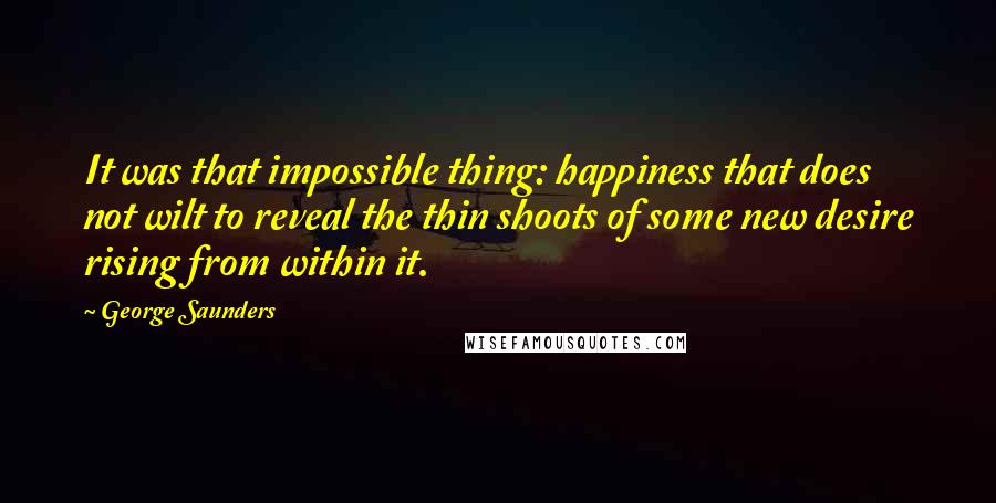 George Saunders Quotes: It was that impossible thing: happiness that does not wilt to reveal the thin shoots of some new desire rising from within it.