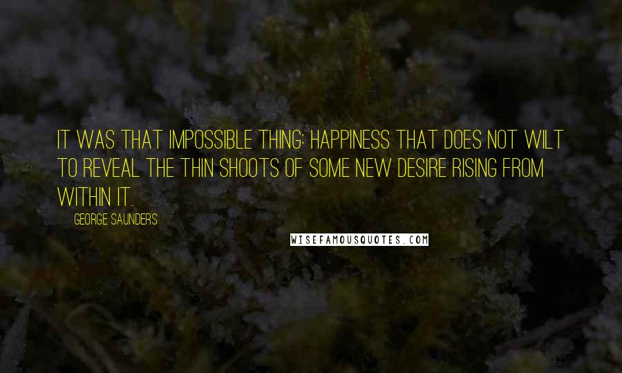 George Saunders Quotes: It was that impossible thing: happiness that does not wilt to reveal the thin shoots of some new desire rising from within it.