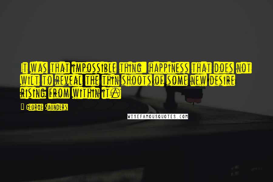 George Saunders Quotes: It was that impossible thing: happiness that does not wilt to reveal the thin shoots of some new desire rising from within it.