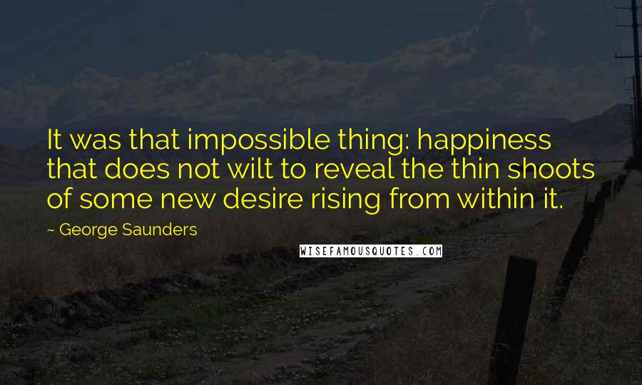 George Saunders Quotes: It was that impossible thing: happiness that does not wilt to reveal the thin shoots of some new desire rising from within it.