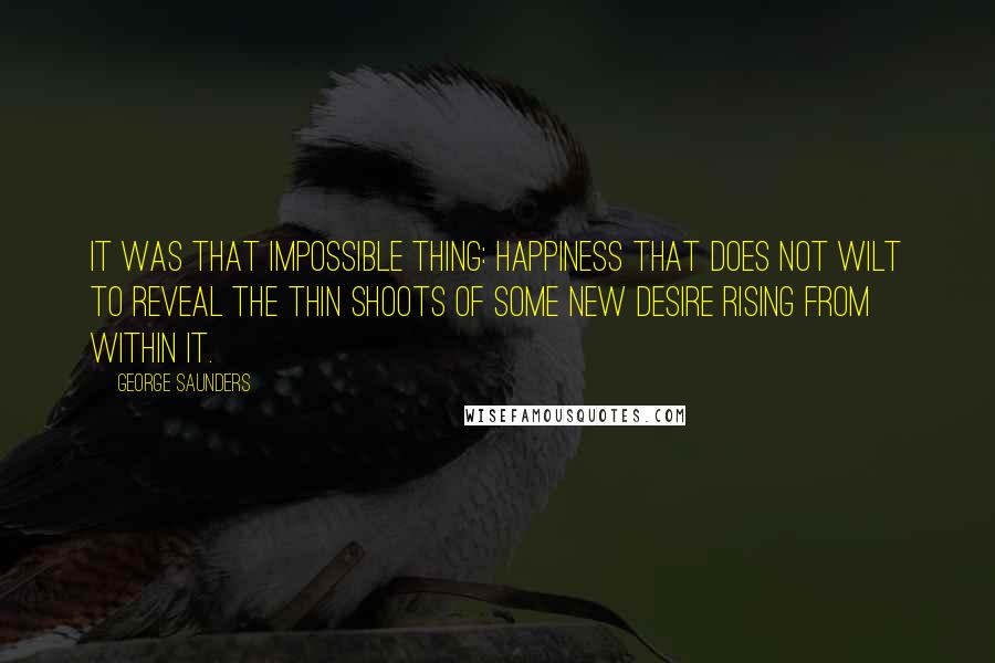 George Saunders Quotes: It was that impossible thing: happiness that does not wilt to reveal the thin shoots of some new desire rising from within it.