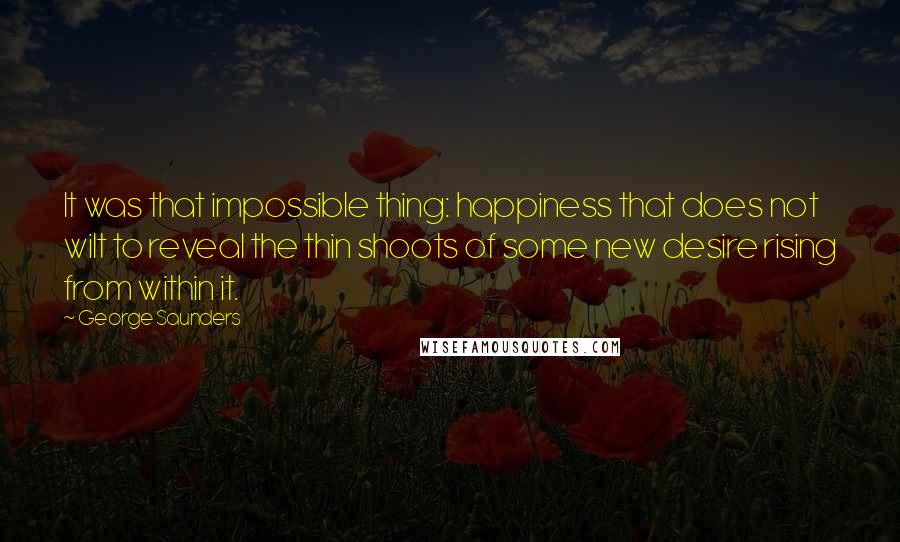 George Saunders Quotes: It was that impossible thing: happiness that does not wilt to reveal the thin shoots of some new desire rising from within it.