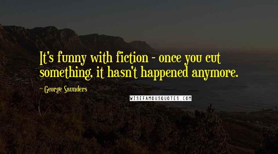 George Saunders Quotes: It's funny with fiction - once you cut something, it hasn't happened anymore.