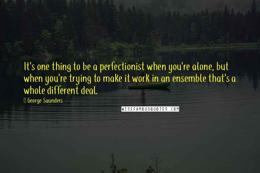 George Saunders Quotes: It's one thing to be a perfectionist when you're alone, but when you're trying to make it work in an ensemble that's a whole different deal.