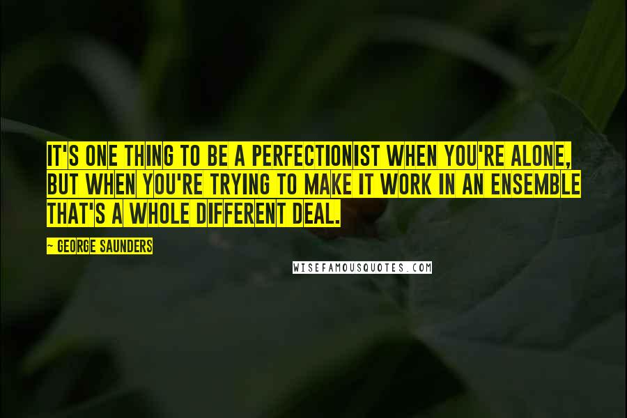 George Saunders Quotes: It's one thing to be a perfectionist when you're alone, but when you're trying to make it work in an ensemble that's a whole different deal.