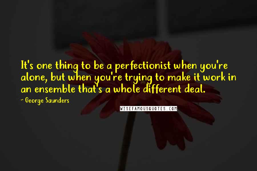 George Saunders Quotes: It's one thing to be a perfectionist when you're alone, but when you're trying to make it work in an ensemble that's a whole different deal.