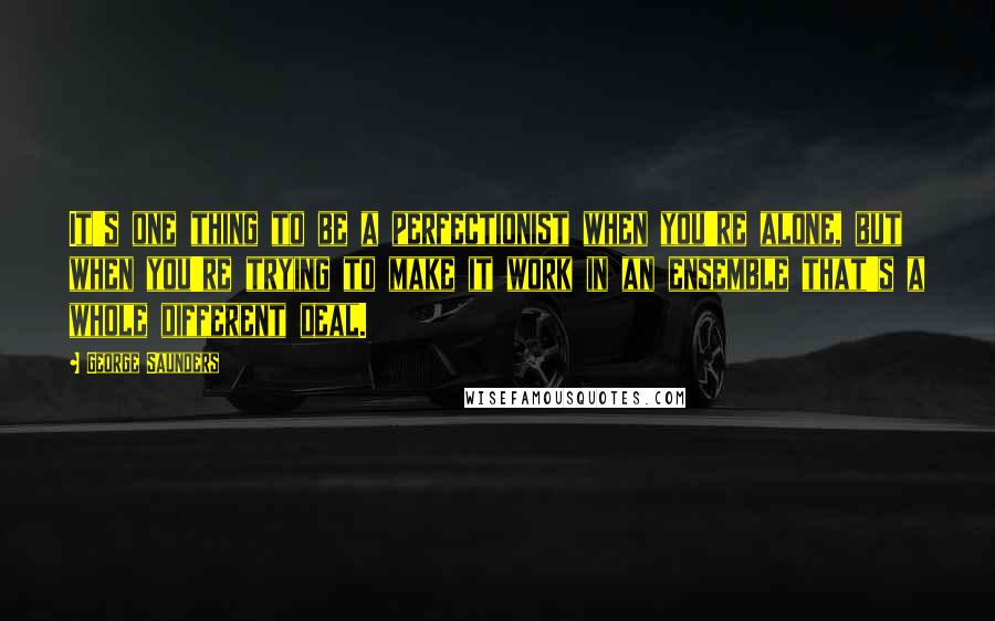 George Saunders Quotes: It's one thing to be a perfectionist when you're alone, but when you're trying to make it work in an ensemble that's a whole different deal.