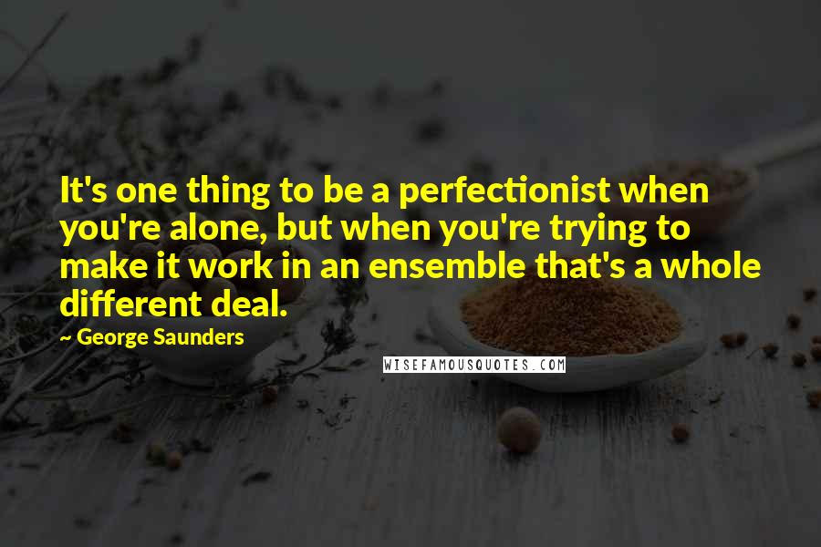 George Saunders Quotes: It's one thing to be a perfectionist when you're alone, but when you're trying to make it work in an ensemble that's a whole different deal.