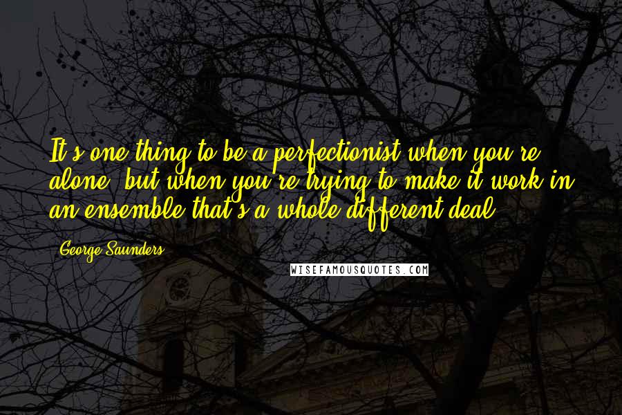 George Saunders Quotes: It's one thing to be a perfectionist when you're alone, but when you're trying to make it work in an ensemble that's a whole different deal.