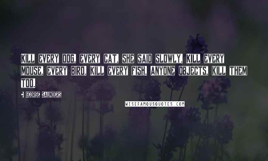 George Saunders Quotes: Kill every dog, every cat, she said slowly. Kill every mouse, every bird. Kill every fish. Anyone objects, kill them too.